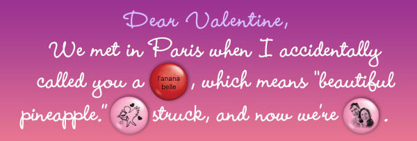 Dear Valentine, We met in Paris when I accidentally called you a (l'anana belle), which means beautiful pineapple.  (Cupid) struck, and now we're (couple).