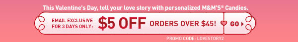 This Valentine's Day, tell your love story with personalized M&M'S&reg; Candies.Email exclusive for 3 days only: $5 off orders over $45! PROMO CODE: LOVESTORY2